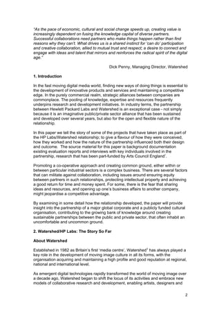 “As the pace of economic, cultural and social change speeds up, creating value is
increasingly dependent on fusing the knowledge capital of diverse partners.
Successful collaborations need partners who make things happen rather than find
reasons why they can’t. What drives us is a shared instinct for ‘can do’ participation
and creative collaboration, allied to mutual trust and respect; a desire to connect and
engage with ideas and talent that mirrors and reinforces the radical spirit of the digital
age.”

                                            Dick Penny, Managing Director, Watershed

1. Introduction

In the fast moving digital media world, finding new ways of doing things is essential to
the development of innovative products and services and maintaining a competitive
edge. In the purely commercial realm, strategic alliances between companies are
commonplace. The pooling of knowledge, expertise and resources frequently
underpins research and development initiatives. In industry terms, the partnership
between Hewlett Packard Labs and Watershed is an exceptional case - not simply
because it is an imaginative public/private sector alliance that has been sustained
and developed over several years, but also for the open and flexible nature of the
relationship.

In this paper we tell the story of some of the projects that have taken place as part of
the HP Labs/Watershed relationship; to give a flavour of how they were conceived,
how they worked and how the nature of the partnership influenced both their design
and outcome. The source material for this paper is background documentation
existing evaluation reports and interviews with key individuals involved in the
partnership, research that has been part-funded by Arts Council England i .

Promoting a co-operative approach and creating common ground, either within or
between particular industrial sectors is a complex business. There are several factors
that can militate against collaboration, including issues around ensuring equity
between partners in such relationships, protecting intellectual property and achieving
a good return for time and money spent. For some, there is the fear that sharing
ideas and resources, and opening up one’s business affairs to another company,
might jeopardise a competitive advantage.

By examining in some detail how the relationship developed, the paper will provide
insight into the partnership of a major global corporate and a publicly funded cultural
organisation, contributing to the growing bank of knowledge around creating
sustainable partnerships between the public and private sector, that often inhabit an
uncomfortable and uncommon ground.

2. Watershed/HP Labs: The Story So Far

About Watershed

Established in 1982 as Britain’s first ‘media centre’, Watershed ii has always played a
key role in the development of moving image culture in all its forms, with the
organisation acquiring and maintaining a high profile and good reputation at regional,
national and international level.

As emergent digital technologies rapidly transformed the world of moving image over
a decade ago, Watershed began to shift the locus of its activities and embrace new
models of collaborative research and development, enabling artists, designers and

                                                                                          2
 