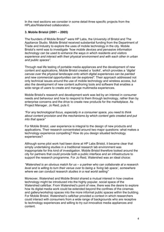 In the next sections we consider in some detail three specific projects from the
HPLabs/Watershed collaboration.

3. Mobile Bristol (2001 – 2005)

The founders of Mobile Bristol ix were HP Labs, the University of Bristol and The
Appliance Studio. Mobile Bristol received substantial funding from the Department of
Trade and Industry to explore the uses of mobile technology in the city. Mobile
Bristol’s remit was to investigate “how mobile devices and pervasive information
technology can be used to enhance the ways in which residents and visitors
experience and interact with their physical environment and with each other in urban
and public spaces”.

Through real life testing of portable media appliances and the development of new
content and applications, Mobile Bristol created a ‘toolkit’, which provides a “digital
canvas over the physical landscape onto which digital experiences can be painted
and new commercial opportunities can be explored”. Their approach addressed not
only technical issues around the use of mobile technology and wireless access, but
also the development of new content authoring tools and software that enables a
wide range of users to create and manage multimedia experiences.

Mobile Bristol’s research and development work was led by an interest in consumer
needs and behaviour and how to respond to them through technology, rather than by
enterprise concerns and the drive to create new products for the marketplace. As
Project Manager, Jo Reid, puts it:

“For any technological focus, especially in a consumer space, you need to think
about content provision and the mechanisms by which content gets created and put
into that space”

For Mobile Bristol, user experience is integral to the design of new products and
applications. Their research concentrated around two major questions: what makes a
technology experience compelling? How do you design situated technology
experiences?

Although some pilot work had been done at HP Labs Bristol, it became clear that
simply undertaking studies in a traditional research lab environment was
inappropriate for this kind of investigation. Mobile Bristol therefore looked around the
city for partners that could provide both a public interface and an infrastructure to
support the research programme. For Jo Reid, Watershed was an ideal choice:

“Watershed is an obvious match for us – a partner who can collaborate at a research
level and is willing to turn their venue over to being a ‘living lab space’, somewhere
where we can conduct research studies in a real world setting”

Moreover, Watershed and Mobile Bristol shared a mutual interest in how creative
technology might be introduced into the highly popular, social space of the
Watershed café/bar. From Watershed’s point of view, there was the desire to explore
how its digital media work could be extended beyond the confines of the cinemas
and gallery/workshop spaces into the more informal public spaces within the building.
For Mobile Bristol, Watershed’s café/bar provided a context in which researchers
could interact with consumers from a wide range of backgrounds who are receptive
to technology experiences and willing to try out innovative media appliances and
content.



                                                                                          4
 