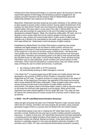 infrastructure when placing technology in a consumer space. By focusing on both the
experiential aspects of technology and developing audience engagement, the
projects provided important real life research data for Mobile Bristol about the
relationship between user experience and design.

Meanwhile, Watershed had been exploring new public interfaces in the café/bar area
to allow people to browse online creative content. During capital refurbishment of the
building, the artist Simon Poulter was commissioned to design and produce two new
‘slacker tables’ that were sited in a new area of the café. In Spring 2005, this new
public area also provided an opportunity to trial one of the latest concepts being
developed by Hewlett-Packard - Misto, the interactive coffee table. HP Labs’ aim is to
develop a touch screen table that can be used by people in homes and social
settings to view content and communicate online. A pilot version of Misto was
shipped over to Bristol to be road-tested by the public using a selection of content
from www.dShed.net - Watershed's online showcase of digital creativity.

Established by Mobile Bristol, the Active Print project is exploring how printed
materials and digital displays can be linked to online content, services and
applications in all kinds of urban/suburban/rural situations. In particular, the concerns
of the project lie in how this can be done using a mobile phone – the device that
many people carry with them everywhere. Current camera phones now have good
enough optics, resolution and processing power to be able to read special barcode-
like symbols known as ‘QR codes’ on the printed materials. These symbols encode
information such as web addresses, phone numbers and various pieces of meta
information. When read and decoded by a camera phone, they can initiate several
ways of linking the user to content and services, in particular:

   •   By initiating a Web (WAP or HTTP) download
   •   By automatically sending an SMS message to a service

I Can Read You xiii is a game based around QR Codes and mobile phones that was
developed in the summer of 2005 by Simon Poulter in conjunction with the
Watershed and HP Labs. The game consists of a large puzzle board in the shape of
a QR code. At the beginning of the game, key segments of the board are removed
which reveal additional QR codes underneath. These revealed codes when read by
camera phones provide clues to the location of codes hidden around the
environment. The players need to find these hidden codes in order to discover where
on the board the removed code segments must be placed. When all the code
segments have been pieced together it forms a large QR code. This code can then
be read by the camera phone to reveal a quote from a famous novel in Glass’s pop
up text box.

4. SE3D – the HP Labs/Watershed Animation Showcase

Utility and grid computing has been one of Hewlett Packard’s major success stories
within the ICT industry. Animation and most recently 3D animation using computer
generated imagery (CGI) is a success story for Bristol’s film and media industry.

HP Labs Bristol played a key role in creating the HP Utility Data Centre, which
provides a simple, flexible and low-cost way to quickly mobilise powerful computing
resources. In relation to that work, HP Labs Bristol researchers had been developing
a rendering service for digital animators which speeds up the process of converting
wire-frame models into finished, fleshed-out frames. A key factor behind HP’s
decision to undertake research in this area was Bristol’s particular strengths in 3D
animation and in 2003, HP Labs commissioned Bristol-based production company

                                                                                        6
 