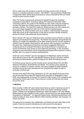 422 to create short 3D animation to test the prototype version of the rendering
service in a real-life production situation. The Painter xiv was premiered at Watershed
in September 2003, before being showcased at various international film and media
events to great industry acclaim.

What The Painter subsequently achieved for Hewlett Packard far exceeded
everybody’s expectations. As well as helping HP to test and refine their utility
computing systems, the quality of The Painter as a film made using this rendering
process now gave the company serious credibility within the international CGI
animation industry. This short film made from Bristol proved to be HP’s calling card
for a much larger engagement with one of the industry’s leading players
DreamWorks, for whom the team went on to create a 1,000-processor dedicated
utility data centre at HP's laboratories in Palo Alto to provide a flexible rendering
service for Shrek 2 with enhanced security features.

Back in Bristol, HP Labs and Watershed were considering which direction to take the
research and development programme. The Painter had admirably demonstrated the
efficacy of a single-user application of the utility rendering service, but HP needed to
research how the system would perform with several users accessing it remotely at
the same time. Watershed and Aardman Animations suggested offering the
rendering service to emergent filmmakers and small production companies who
would not otherwise have access to such expensive technology. A new animation
programme was launched for which prospective participants were required to make a
real-life ‘pitch’ to a panel of industry representatives.

Under the name of SE3D xv and the management of Watershed, twelve animators
were offered access to the HP Labs-Maya® Rendering Service and given creative,
technical and administrative support throughout the whole filmmaking process.

An advisory group was set up that included senior representatives from the BBC,
Aardman Animations, DreamWorks and Alias®. This advisory group opened up
access to a network of industry ‘mentors’ who were available to assist individual
animators during the script development and storyboarding stages through to
production and final edit.

The first of the SE3D films were presented in an HP Labs-Alias® showcase at the
annual Animated Encounters film festival which took place at Watershed in April
2005, and subsequently at Cannes Film Festival in May as part of HP’s presence and
sponsorship at that major event. They continue to screen at Festivals and events
around the world.

5. MeiGeist

More recently in 2006, HP Labs hosted Hazel Grian as artist in residence as part of
an industry pilot of Art Council England’s Artist Time Space and Money funding
stream. Initiated and managed by Watershed, Hazel was based in HP Labs’ Mobile
Media Systems Lab in Bristol for three months, during which time she researched the
development of MeiGeist xvi . An Alternate Reality Game, MeiGeist blended fiction with
reality by telling its story across different media including websites, text message, live
events and email.

The placement’s emphasis was collaboration and Hazel had quite clear ideas at the
outset of how she would be developing her work around this new genre:

“I really wanted a chance to work side by side with technologists. The outcome was

                                                                                        7
 