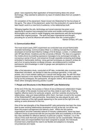 great; I was inspired by their application of forward-looking ideas into actual
technology. They seemed to welcome my input of creative ideas from an outsider's
viewpoint.”

On completion of the placement, Hazel moved into Watershed for the live phase of
the game. The value of the placement, aside from the production of a game that will
take Hazel’s work to a new kind of audience, is the relationships built:

"Bringing together the arts, technology and social sciences has given us an
opportunity to explore how emerging and online and mobile communication
technologies can be used to create engaging new experiences with the technologies
outside their original purpose. The work has been inspirational and thought
provoking for us and its influence will extend further than the current project."
                                                                Kenton O'Hara, HP Labs

6. Communication-Wear

The most recent (early 2007) experiment we conducted was around fashionable
wearable technology. Communication-Wear is a clothing concept that has been
developed at Central Saint Martins College of Art & Design, London, in collaboration
with HP labs Bristol, Vodafone and the University of Bristol. The idea is to augment
the mobile phone by enabling expressive messages to be exchanged remotely, by
conveying a sense of touch, and presence through wearable computing technology
embodied in fashionable clothing. Using garment prototypes as research probes as
part of an on-going iterative co-design process, we endeavoured to mobilise
participants’ tacit knowledge in order to gauge user perceptions on touch
communication.

After a first laboratory study, conducted at HP labs, incidentally also involving some
Watershed volunteers, we wanted to take the prototype garments, in this case
jackets, into a more realistic setting as a natural next design step. As with the other
projects featured in this report the Watershed bar proved highly suitable a place for
trying out the prototypes; the participants, all regular visitors, felt at ease wearing
these rather strangely behaving jackets in public.

7. People and Structures in the Watershed/HP Labs Relationship

At the end of the day, the success or failure of any professional collaboration hinges
on the caliber of the people involved and how they relate to each other. Pulling
together effective teams for particular projects, and then carefully structuring the
relationships, roles and responsibilities within them, has been crucial to the success
of the Watershed/HP Labs partnership. Serendipity has also played its part, with
several instances of the right people appearing on the scene at the right time and
adding an extra dimension to the mix.

One of the real strengths of the Watershed/HP Labs partnership has been the close
peer-to-peer working relationships developed not only at the top, but all the way
down the project management and delivery chain. Within the two partner
organisations and their extended network of industry collaborators, there has been
sufficient choice of personnel with the pre-requisite skills and availability to fill all the
key roles identified for effective delivery of particular projects. However, it is in the
nature of this work that both process and outcomes can be unpredictable. Whereas
specific roles and responsibilities have been assigned to people, the individuals
involved have understood the need to be flexible and adaptive to changing
circumstances and needs.

                                                                                                8
 