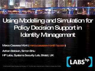 Using Modelling and Simulation for Policy Decision Support in Identity Management Marco Casassa Mont ( [email_address] ) Adrian Baldwin, Simon Shiu HP Labs, Systems Security Lab, Bristol, UK IEEE Policy 2009 Symposium 