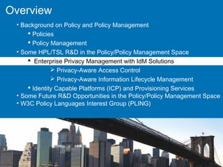Overview
• Background on Policy and Policy Management
 Policies
 Policy Management
• Some HPL/TSL R&D in the Policy/Policy Management Space
 Enterprise Privacy Management with IdM Solutions
 Privacy-Aware Access Control
 Privacy-Aware Information Lifecycle Management
 Identity Capable Platforms (ICP) and Provisioning Services
• Some Future R&D Opportunities in the Policy/Policy Management Space
• W3C Policy Languages Interest Group (PLING)
 