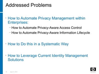 29 April 15, 2018
Addressed Problems
• How to Automate Privacy Management within
Enterprises:
− How to Automate Privacy-Aware Access Control
− How to Automate Privacy-Aware Information Lifecycle
• How to Do this in a Systematic Way
• How to Leverage Current Identity Management
Solutions
 