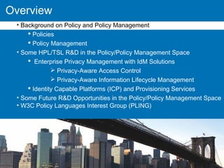 Overview
• Background on Policy and Policy Management
 Policies
 Policy Management
• Some HPL/TSL R&D in the Policy/Policy Management Space
 Enterprise Privacy Management with IdM Solutions
 Privacy-Aware Access Control
 Privacy-Aware Information Lifecycle Management
 Identity Capable Platforms (ICP) and Provisioning Services
• Some Future R&D Opportunities in the Policy/Policy Management Space
• W3C Policy Languages Interest Group (PLING)
 