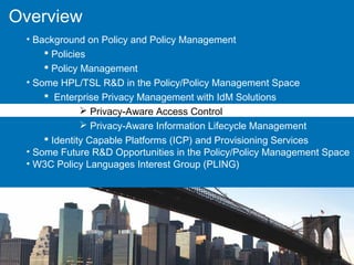 Overview
• Background on Policy and Policy Management
 Policies
 Policy Management
• Some HPL/TSL R&D in the Policy/Policy Management Space
 Enterprise Privacy Management with IdM Solutions
 Privacy-Aware Access Control
 Privacy-Aware Information Lifecycle Management
 Identity Capable Platforms (ICP) and Provisioning Services
• Some Future R&D Opportunities in the Policy/Policy Management Space
• W3C Policy Languages Interest Group (PLING)
 
