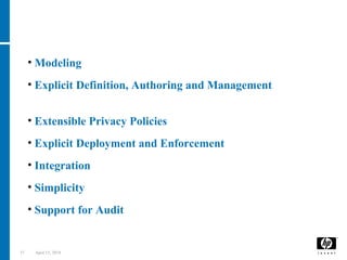 37 April 15, 2018
• Modeling of Personal data
• Explicit Definition, Authoring and Management
of Privacy Policies
• Extensible Privacy Policies
• Explicit Deployment and Enforcement of Privacy Policies
• Integration with traditional Access Control Systems
• Simplicity of Usage
• Support for Audit
Key Requirements
 