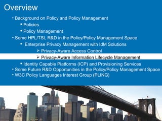 Overview
• Background on Policy and Policy Management
 Policies
 Policy Management
• Some HPL/TSL R&D in the Policy/Policy Management Space
 Enterprise Privacy Management with IdM Solutions
 Privacy-Aware Access Control
 Privacy-Aware Information Lifecycle Management
 Identity Capable Platforms (ICP) and Provisioning Services
• Some Future R&D Opportunities in the Policy/Policy Management Space
• W3C Policy Languages Interest Group (PLING)
 