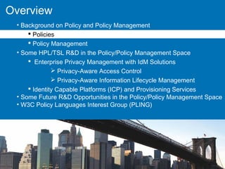 Overview
• Background on Policy and Policy Management
 Policies
 Policy Management
• Some HPL/TSL R&D in the Policy/Policy Management Space
 Enterprise Privacy Management with IdM Solutions
 Privacy-Aware Access Control
 Privacy-Aware Information Lifecycle Management
 Identity Capable Platforms (ICP) and Provisioning Services
• Some Future R&D Opportunities in the Policy/Policy Management Space
• W3C Policy Languages Interest Group (PLING)
 