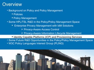 Overview
• Background on Policy and Policy Management
 Policies
 Policy Management
• Some HPL/TSL R&D in the Policy/Policy Management Space
 Enterprise Privacy Management with IdM Solutions
 Privacy-Aware Access Control
 Privacy-Aware Information Lifecycle Management
 Identity Capable Platforms (ICP) and Provisioning Services
• Some Future R&D Opportunities in the Policy/Policy Management Space
• W3C Policy Languages Interest Group (PLING)
 
