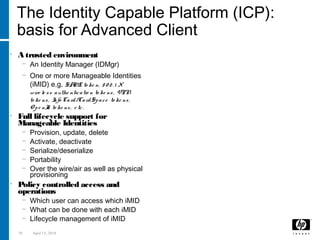 58 April 15, 2018
The Identity Capable Platform (ICP):
basis for Advanced Client
• A trusted environment
− An Identity Manager (IDMgr)
− One or more Manageable Identities
(iMID) e.g. SAML to ke n, 8 0 2. 1 X
wire le ss authe nticatio n to ke ns, VPN
to ke ns, Info Card/CardSpace to ke ns,
O pe nId to ke ns, e tc.
• Full lifecycle support for
Manageable Identities
− Provision, update, delete
− Activate, deactivate
− Serialize/deserialize
− Portability
− Over the wire/air as well as physical
provisioning
• Policy controlled access and
operations
− Which user can access which iMID
− What can be done with each iMID
− Lifecycle management of iMID
Identity Capable Platform
 