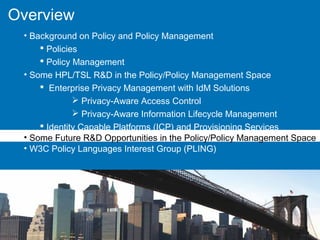 Overview
• Background on Policy and Policy Management
 Policies
 Policy Management
• Some HPL/TSL R&D in the Policy/Policy Management Space
 Enterprise Privacy Management with IdM Solutions
 Privacy-Aware Access Control
 Privacy-Aware Information Lifecycle Management
 Identity Capable Platforms (ICP) and Provisioning Services
• Some Future R&D Opportunities in the Policy/Policy Management Space
• W3C Policy Languages Interest Group (PLING)
 