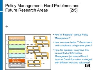 63 April 15, 2018
Policy Management: Hard Problems and
Future Research Areas [2/5]
B) “Federated Policy Management” in Organisations
Too many different types of Policies and Policy Management Frameworks
Too many controls, inconsistencies, misalignment s  negative
impact on IT Governance
Business Layer
Process Layer
Application/
Service Layer
Information/
Data Layer
System/
Device Layer
NetworkLayer
Legal Layer
• How to “Federate” various Policy
Management ?
• How to ensure better IT Governance
and compliance to high-level goals?
• How, for example, to achieve this
in a context of Information
Management (so many different
types of Data/Information, managed
with different tools and solutions)?
PEP PDP
PAP PIP
PEP PDP
PAP PIP
PEP PDP
PAP PIP
PEP PDP
PAP PIP
PEP PDP
PAP PIP
 
