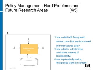 65 April 15, 2018
Policy Management: Hard Problems and
Future Research Areas [4/5]
D) Content-aware Access Control in Collaborative
Environments driven by Policies (e.g. Enterprise Web 2.0)
Collaborative content creation and management needs adequate,
fine grained access control.
 Associated Policies might be lost during this flow or misinterpreted
• How to deal with fine-grained
access control for semi-structured
and unstructured data?
• How to factor in Enterprise
constraints in terms of
confidentiality?
• How to provide dynamics,
fine-grained views on content?Storage
(docs & policies)
Collaborative
Tool
Injecting
data
Request
access for
entire
document
Request access
for parts of a
document
 