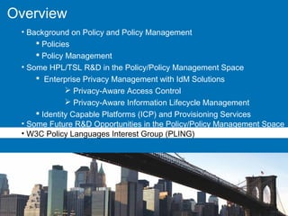 Overview
• Background on Policy and Policy Management
 Policies
 Policy Management
• Some HPL/TSL R&D in the Policy/Policy Management Space
 Enterprise Privacy Management with IdM Solutions
 Privacy-Aware Access Control
 Privacy-Aware Information Lifecycle Management
 Identity Capable Platforms (ICP) and Provisioning Services
• Some Future R&D Opportunities in the Policy/Policy Management Space
• W3C Policy Languages Interest Group (PLING)
 