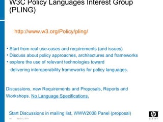 69 April 15, 2018
W3C Policy Languages Interest Group
(PLING)
It is a W3C Interest Group on Policies:
http://www.w3.org/Policy/pling/
Approach:
• Start from real use-cases and requirements (and issues)
• Discuss about policy approaches, architectures and frameworks
• explore the use of relevant technologies toward
delivering interoperability frameworks for policy languages.
Deliverables:
Discussions, new Requirements and Proposals, Reports and
Workshops. No Language Specifications.
Next Steps:
Start Discussions in mailing list, WWW2008 Panel (proposal)
 