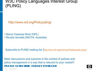 70 April 15, 2018
W3C Policy Languages Interest Group
(PLING)
It is a W3C Interest Group on Policies:
http://www.w3.org/Policy/pling/
co-Chairs:
• Marco Casassa Mont (HPL)
• Renato Iannella (NICTA, Australia)
Opportunity:
Steer discussions and outcome in the context of policies and
policy management in a way that is relevant to your needs!!!
PLEASE SUBSCRIBE ANDGET INVOLVED
How to Get Involved:
Subscribe to PLING mailing list (http://lists.w3.org/Archives/Public/public-pling/)
 