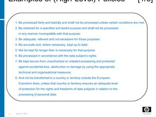 8 April 15, 2018
Examples of (High-Level) Policies [1/3]
The UKData Protection Act (1998) requires that Personal Data shall:
1. Be processed fairly and lawfully and shall not be processed unless certain conditions are met;
2. Be obtained for a specified and lawful purpose and shall not be processed
in any manner incompatible with that purpose;
3. Be adequate, relevant and not excessive for those purposes;
4. Be accurate and, where necessary, kept up to date;
5. Not be kept for longer than is necessary for that purpose;
6. Be processed in accordance with the data subject’s rights;
7. Be kept secure from unauthorised or unlawful processing and protected
against accidental loss, destruction or damage by using the appropriate
technical and organisational measures;
8. And not be transferred to a country or territory outside the European
Economic Area, unless that country or territory ensures an adequate level
of protection for the rights and freedoms of data subjects in relation to the
processing of personal data.
OtherLegislation: SOX, GLB, HIPAA, COPPA, EU Data Protection Law, etc
 