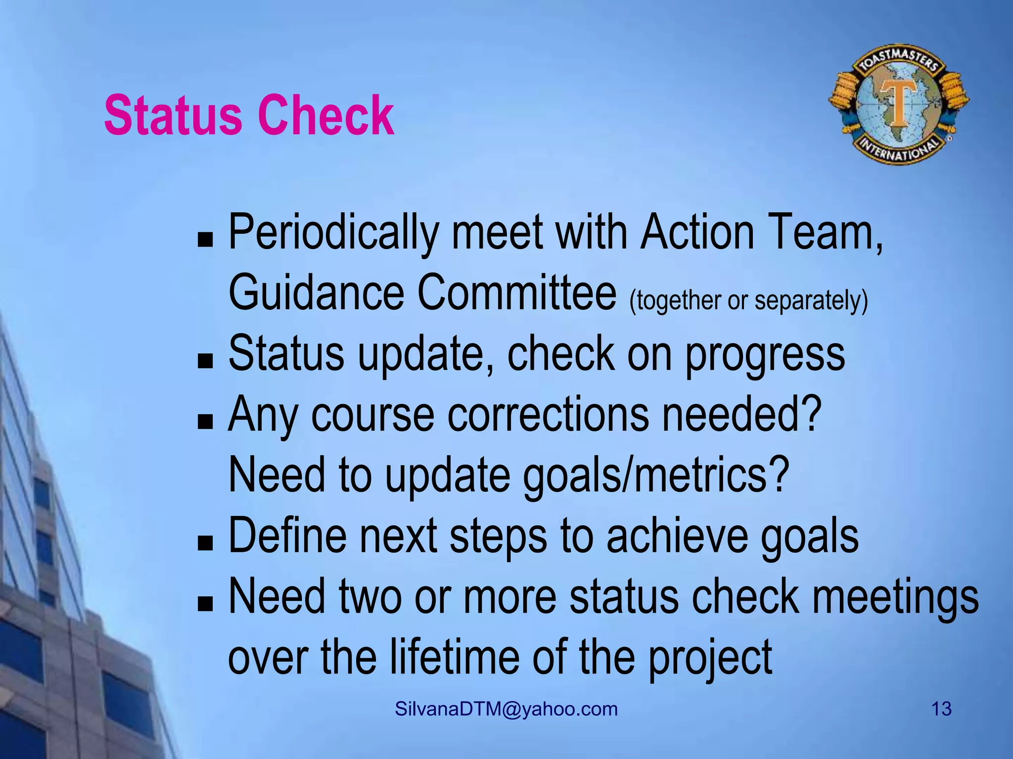 SilvanaDTM@yahoo.com 13
Status Check
 Periodically meet with Action Team,
Guidance Committee (together or separately)
 Status update, check on progress
 Any course corrections needed?
Need to update goals/metrics?
 Define next steps to achieve goals
 Need two or more status check meetings
over the lifetime of the project
 