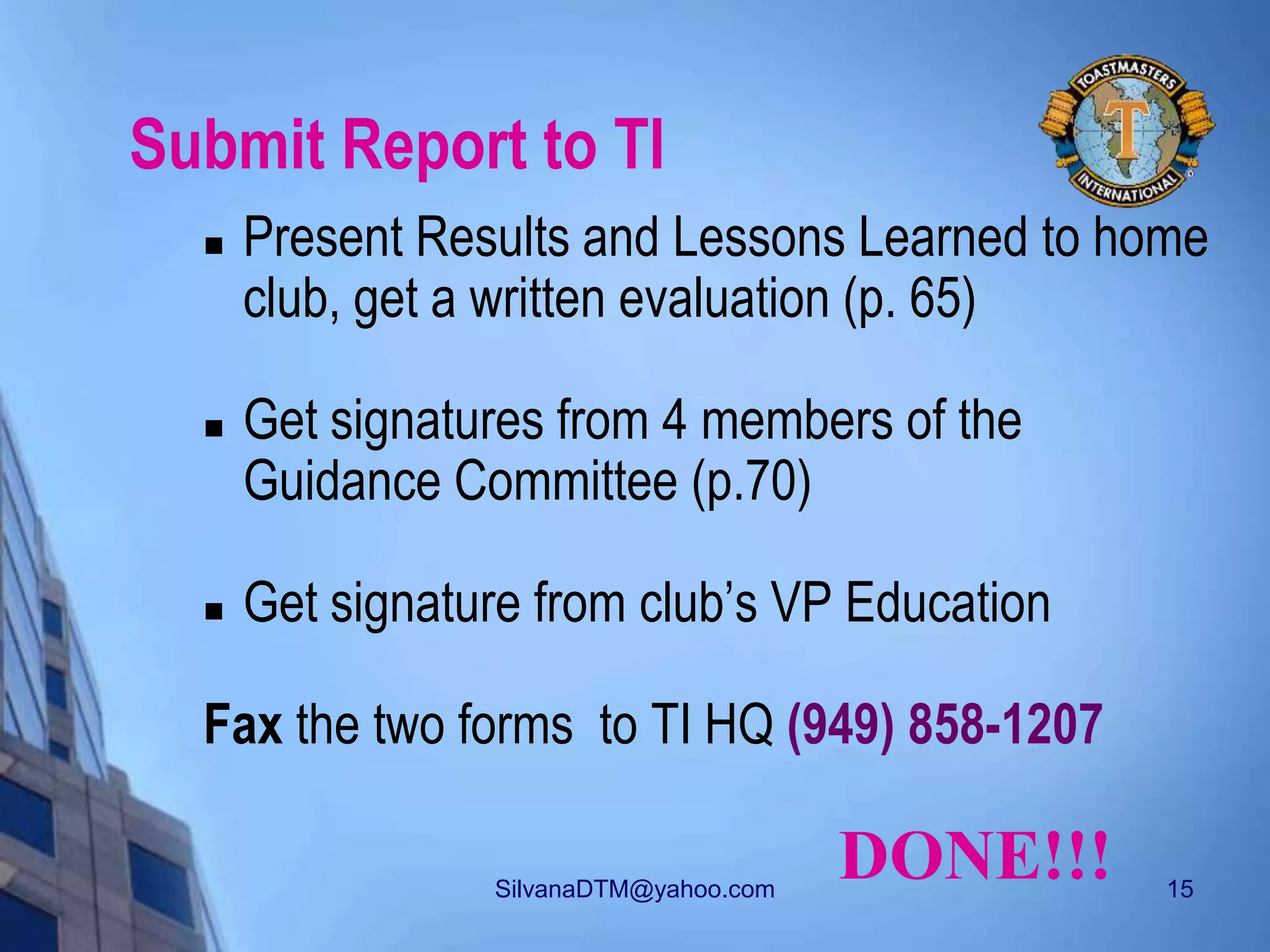 SilvanaDTM@yahoo.com 15
Submit Report to TI
 Present Results and Lessons Learned to home
club, get a written evaluation (p. 65)
 Get signatures from 4 members of the
Guidance Committee (p.70)
 Get signature from club’s VP Education
Fax the two forms to TI HQ (949) 858-1207
DONE!!!
 