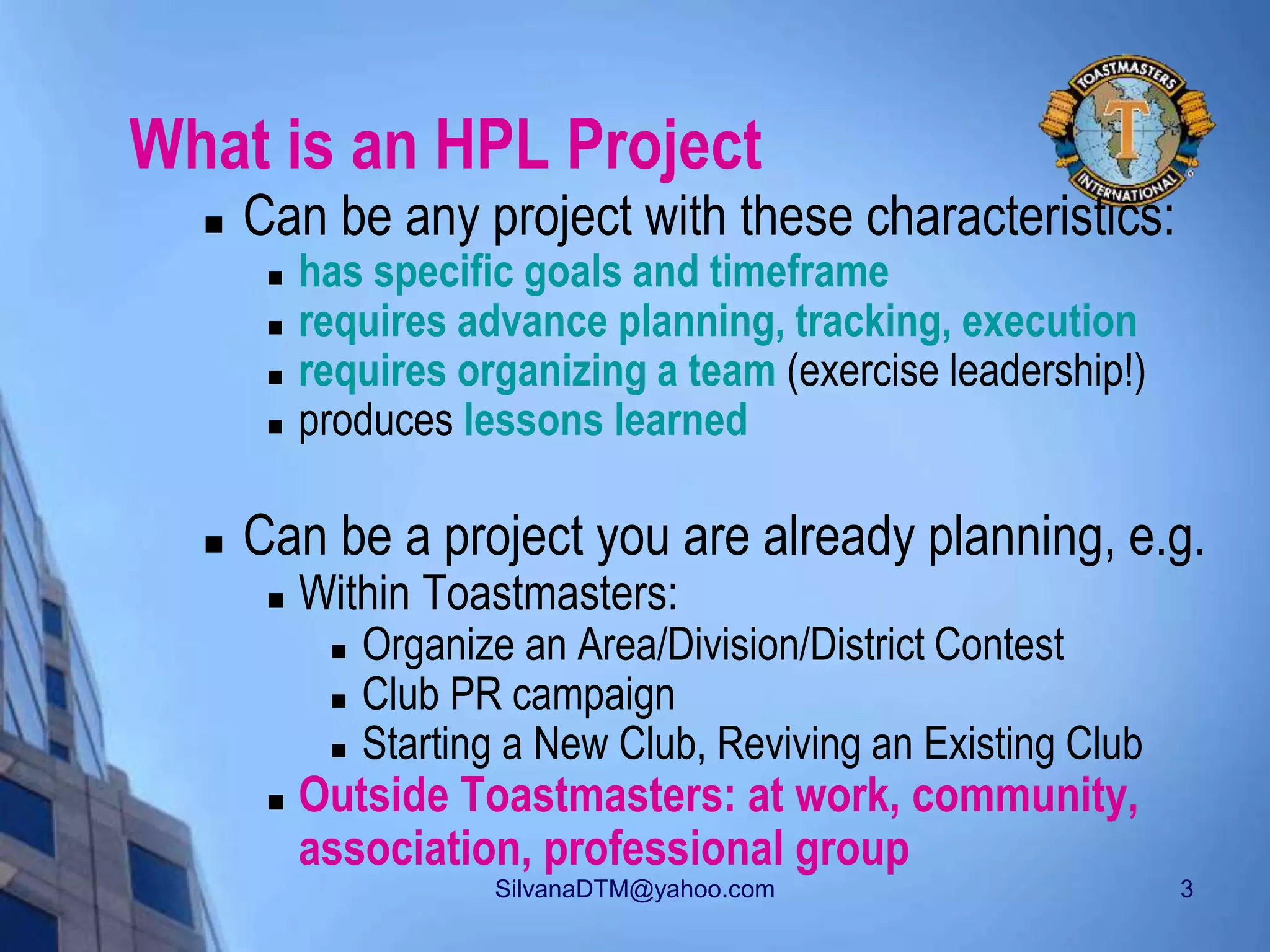 SilvanaDTM@yahoo.com 3
What is an HPL Project
 Can be any project with these characteristics:
 has specific goals and timeframe
 requires advance planning, tracking, execution
 requires organizing a team (exercise leadership!)
 produces lessons learned
 Can be a project you are already planning, e.g.
 Within Toastmasters:
 Organize an Area/Division/District Contest
 Club PR campaign
 Starting a New Club, Reviving an Existing Club
 Outside Toastmasters: at work, community,
association, professional group
 