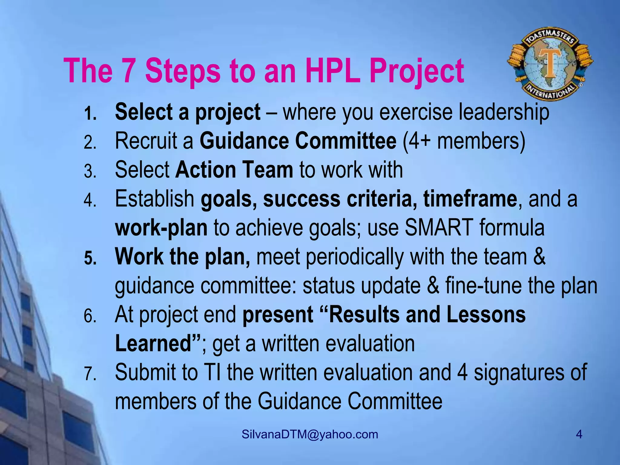 SilvanaDTM@yahoo.com 4
The 7 Steps to an HPL Project
1. Select a project – where you exercise leadership
2. Recruit a Guidance Committee (4+ members)
3. Select Action Team to work with
4. Establish goals, success criteria, timeframe, and a
work-plan to achieve goals; use SMART formula
5. Work the plan, meet periodically with the team &
guidance committee: status update & fine-tune the plan
6. At project end present “Results and Lessons
Learned”; get a written evaluation
7. Submit to TI the written evaluation and 4 signatures of
members of the Guidance Committee
 