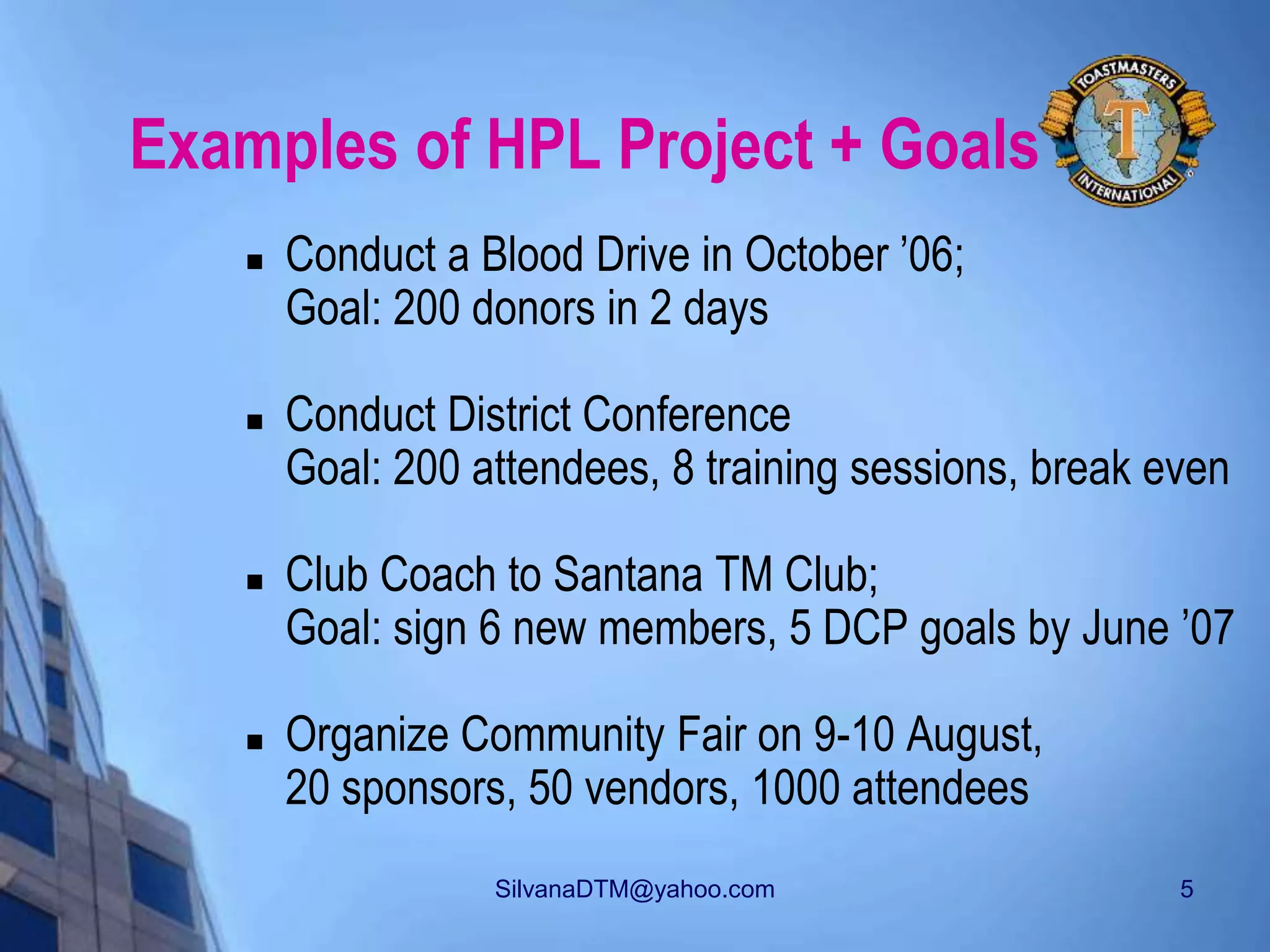 SilvanaDTM@yahoo.com 5
Examples of HPL Project + Goals
 Conduct a Blood Drive in October ’06;
Goal: 200 donors in 2 days
 Conduct District Conference
Goal: 200 attendees, 8 training sessions, break even
 Club Coach to Santana TM Club;
Goal: sign 6 new members, 5 DCP goals by June ’07
 Organize Community Fair on 9-10 August,
20 sponsors, 50 vendors, 1000 attendees
 