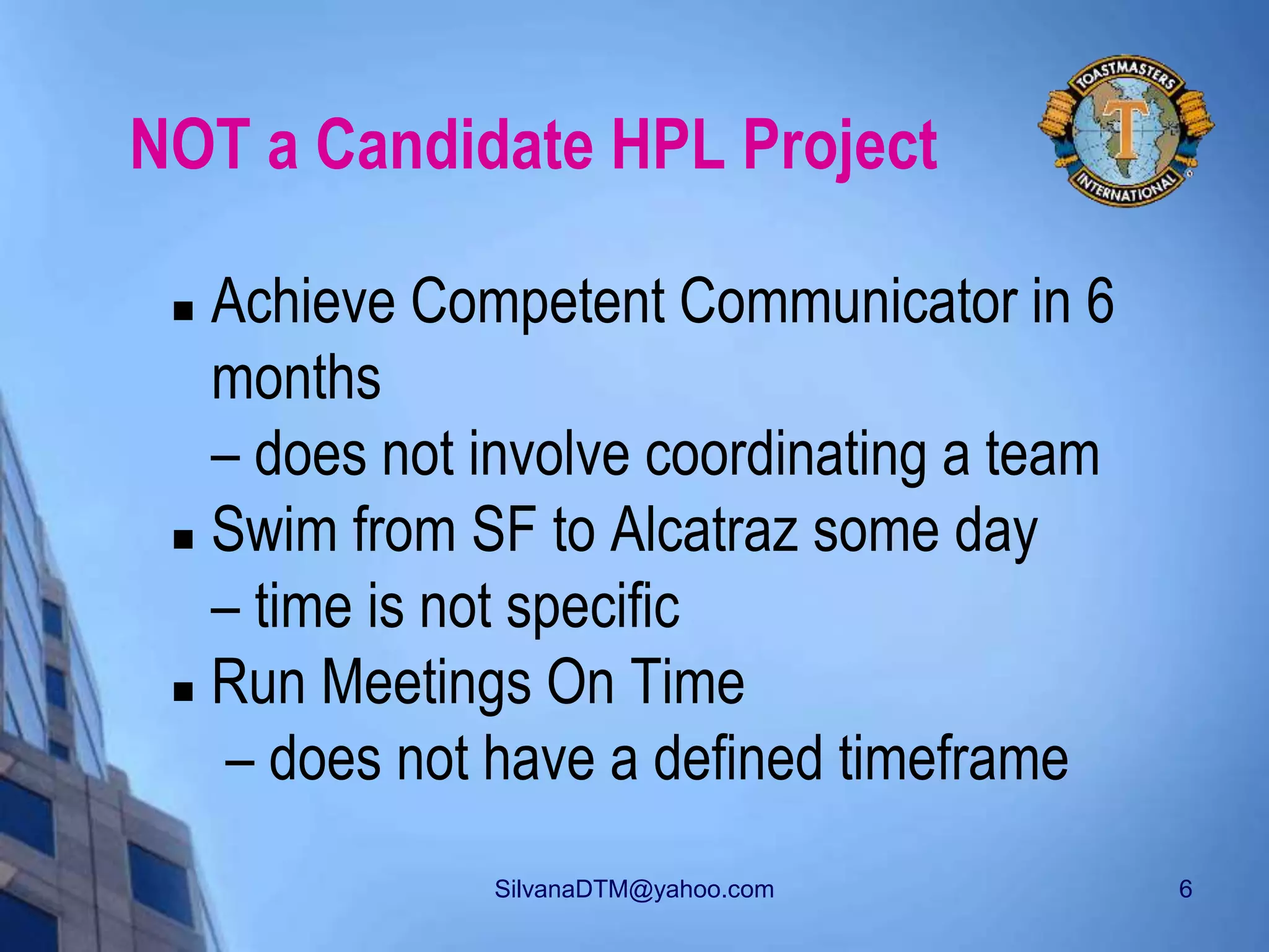 SilvanaDTM@yahoo.com 6
NOT a Candidate HPL Project
 Achieve Competent Communicator in 6
months
– does not involve coordinating a team
 Swim from SF to Alcatraz some day
– time is not specific
 Run Meetings On Time
– does not have a defined timeframe
 