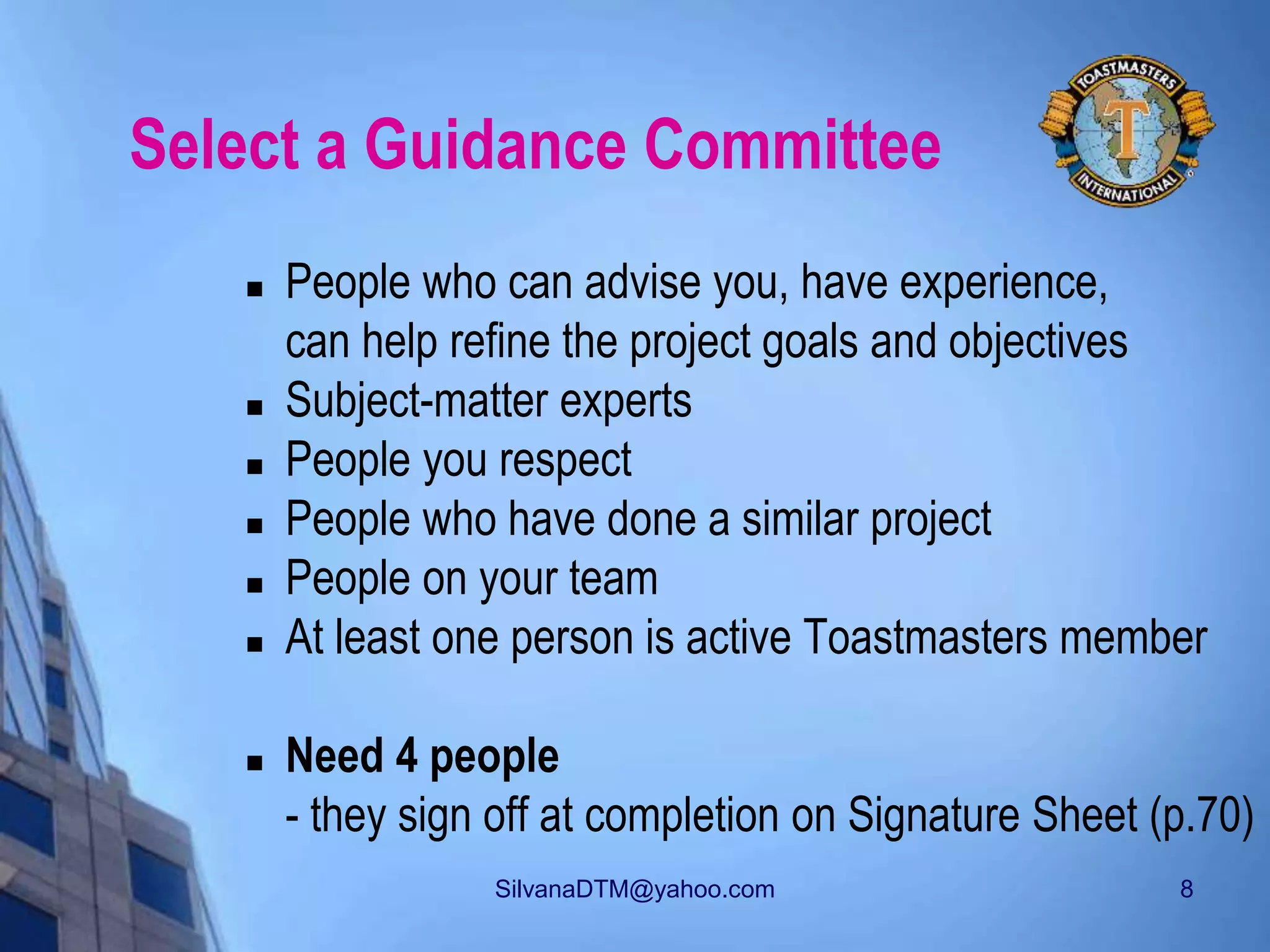 SilvanaDTM@yahoo.com 8
Select a Guidance Committee
 People who can advise you, have experience,
can help refine the project goals and objectives
 Subject-matter experts
 People you respect
 People who have done a similar project
 People on your team
 At least one person is active Toastmasters member
 Need 4 people
- they sign off at completion on Signature Sheet (p.70)
 