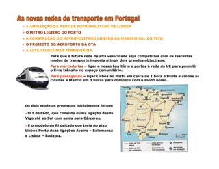 A AMPLIAÇÃO DA REDE DE METROPOLITANO DE LISBOA
O METRO LIGEIRO DO PORTO
A CONSTRUÇÃO DO METROPOLITANO LIGEIRO DA MARGEM SUL DO TEJO
O PROJECTO DO AEROPORTO DA OTA
A ALTA VELOCIDADE FERROVIÁRIA.
Para que a futura rede de alta velocidade seja competitiva com os restantes
modos de transporte importa atingir dois grandes objectivos:
Para mercadorias – ligar o nosso território e portos à rede da UE para permitir
o livre trânsito no espaço comunitário.
Para passageiros – ligar Lisboa ao Porto em cerca de 1 hora e trinta e ambas as
cidades a Madrid em 3 horas para competir com o modo aéreo.
Os dois modelos propostos inicialmente foram:
O T deitado, que consiste numa ligação desde
Vigo até ao Sul com saída para Cárceres.
E o modelo do Pi deitado que teria no eixo
Lisboa Porto duas ligações Aveiro – Salamanca
e Lisboa – Badajoz.
 