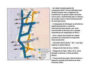 As redes transeuropeias de
transportes RTE-T foram definidas pela
União Europeia com o objectivo de
transformar as quinze redes nacionais
numa única, contribuindo para o reforço
da coesão e para o bom funcionamento
do mercado único.
A integração de Portugal na UE alterou
significativamente o comércio
internacional que passa a ser mais
concentrado na Europa, daí a grande
importância da integração na RTE-T.
Com o apoio dos fundos de coesão
prevêem-se concluídos os seguintes
eixos essenciais:
Corredor litoral Norte – Sul – que liga
Valença a Castro Marim.
Diagonal do Vale de Ave ( IC25).
Diagonal do Tejo ( IP6 e IP 2, entre
Gardete e Guarda, e linha da Beira
Baixa)
Transversal que liga o litoral centro a
Espanha através da fronteira de Vilar
Formoso (IP5).
 