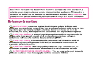 Situando-se no cruzamento de corredores marítimos e aéreos este-oeste e norte-sul, e
detendo grande importância para as rotas intercontinentais que ligam a África austral e
Ocidental e a América do Sul à Europa e o Mediterrâneo ao Atlântico Norte, PORTUGAL tem
potencialidades para se tornar numa plataforma entre a Europa e os outros continentes.
PORTO DE SINES – com uma localização privilegiada na faixa Atlântica, sem
obstáculos permanentes ou temporários e com grande profundidade pode tornar-se num
importante porto de transhipment (transferência de mercadorias de um modo de
transporte para outro). Está especialmente vocacionado para os produtos energéticos.
O PORTO DE SETÚBAL – tem um importante papel como pólo de movimentação de
carga geral e de cargas roll-on /roll-off. É previsível um aumento do tráfego de
contentores no transporte marítimo de curta distância (TMCD).
O PORTO DE LISBOA – vocacionado para o movimento de contentores pode ser
complementado como pólo europeu de turismo no que respeita ao movimento de
cruzeiros e ao turismo náutico.
O PORTO DE LEIXÕES – tem um papel importante na carga contentorizada, na
distribuição de granéis alimentares e na movimentação de derivados do petróleo.
OS PORTOS DO FUNCHAL E PONTA DELGADA – Têm um importante papel enquanto
portos de escala nas rotas de navegação marítima no oceano Atlântico
 