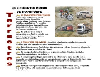 OS TRANSPORTES FERROVIÁRIOS
foram muito importantes para o
desenvolvimento de regiões
inexploradas e funcionou como factor de
fixação de populações. Foi também
muito importante no desenvolvimento
das áreas suburbanas sobretudo nos
movimentos pendulares.
No entanto é um meio de
transporte pouco flexível e muito caro
quer nas infra-estruturas quer no
equipamento circulante.
O TRANSPORTE RODOVIÁRIO – Constitui actualmente o modo de transporte
principal quer nas mercadorias, quer nos passageiros.
Permite uma grande flexibilidade com uma densa rede de itinerários, adaptando-
se facilmente às características do relevo.
Os transportes terrestres também se podem realizar através de condutas
(oleodutos, gasodutos ou carbodutos).
A sua principal vantagem competitiva é a o transporte porta a porta com a
crescente especialização permite um transporte mais seguro e de qualidade. È um modo
de transporte flexível e confortável tornando-o competitivo no transporte de
passageiros.
Contudo tem algumas limitações como a baixa capacidade de carga, comparado
com o ferroviário, está sujeito aos congestionamentos de tráfego e à maior
sinistralidade.
 