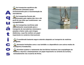 Os transportes aquáticos são
actualmente utilizados quase
exclusivamente para a movimentação de
mercadorias.
Os transportes fluviais são
condicionados pelo regime dos rios e elo
perfil do seu leito que condicionam sua
navegabilidade.
Os transportes marítimos está
especialmente vocacionado para o
transporte de mercadorias volumosas e
pesadas a baixo custo, para longas
distâncias, o que lhe confere um papel
importante no comércio internacional.
É considerado bastante seguro estando adaptado ao transporte de matérias
perigosas.
Apresenta limitações como a sua lentidão e a dependência com outros modos de
transporte (Transbordo).
Permitem quebrar o isolamento dos territórios insulares (nos arquipélagos da
Madeira e Açores) e desempenham um papel importante na vertente do turismo,
nomeadamente nos cruzeiros de férias.
 