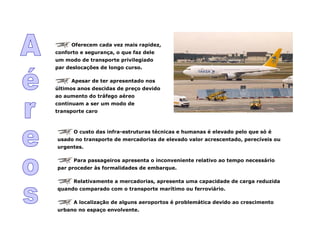 Oferecem cada vez mais rapidez,
conforto e segurança, o que faz dele
um modo de transporte privilegiado
par deslocações de longo curso.
Apesar de ter apresentado nos
últimos anos descidas de preço devido
ao aumento do tráfego aéreo
continuam a ser um modo de
transporte caro
O custo das infra-estruturas técnicas e humanas é elevado pelo que só é
usado no transporte de mercadorias de elevado valor acrescentado, perecíveis ou
urgentes.
Para passageiros apresenta o inconveniente relativo ao tempo necessário
par proceder às formalidades de embarque.
Relativamente a mercadorias, apresenta uma capacidade de carga reduzida
quando comparado com o transporte marítimo ou ferroviário.
A localização de alguns aeroportos é problemática devido ao crescimento
urbano no espaço envolvente.
 