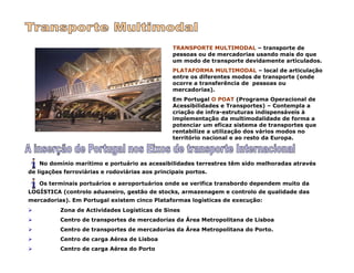 TRANSPORTE MULTIMODAL – transporte de
pessoas ou de mercadorias usando mais do que
um modo de transporte devidamente articulados.
PLATAFORMA MULTIMODAL – local de articulação
entre os diferentes modos de transporte (onde
ocorre a transferência de pessoas ou
mercadorias).
Em Portugal O POAT (Programa Operacional de
Acessibilidades e Transportes) – Contempla a
criação de infra-estruturas indispensáveis à
implementação da multimodalidade de forma a
potenciar um eficaz sistema de transportes que
rentabilize a utilização dos vários modos no
território nacional e ao resto da Europa.
No domínio marítimo e portuário as acessibilidades terrestres têm sido melhoradas através
de ligações ferroviárias e rodoviárias aos principais portos.
Os terminais portuários e aeroportuários onde se verifica transbordo dependem muito da
LOGÍSTICA (controlo aduaneiro, gestão de stocks, armazenagem e controlo de qualidade das
mercadorias). Em Portugal existem cinco Plataformas logísticas de execução:
Zona de Actividades Logísticas de Sines
Centro de transportes de mercadorias da Área Metropolitana de Lisboa
Centro de transportes de mercadorias da Área Metropolitana do Porto.
Centro de carga Aérea de Lisboa
Centro de carga Aérea do Porto
 