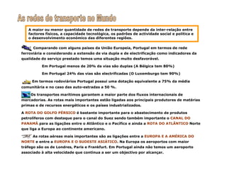 A maior ou menor quantidade de redes de transporte depende da inter-relação entre
factores físicos, a capacidade tecnológica, os padrões de actividade social e política e
o desenvolvimento económico das diferentes regiões.
Comparando com alguns países da União Europeia, Portugal em termos de rede
ferroviária e considerando a extensão de via dupla e de electrificação como indicadores da
qualidade do serviço prestado temos uma situação muito desfavorável.
Em Portugal menos de 20% da vias são duplas (A Bélgica tem 80%)
Em Portugal 24% das vias são electrificadas (O Luxemburgo tem 90%)
Em termos rodoviários Portugal possui uma dotação equivalente a 75% da média
comunitária e no caso das auto-estradas a 50 %.
Os transportes marítimos garantem a maior parte dos fluxos internacionais de
mercadorias. As rotas mais importantes estão ligadas aos principais produtores de matérias
primas e de recursos energéticos e os países industrializados.
A ROTA DO GOLFO PÉRSICO é bastante importante para o abastecimento de produtos
petrolíferos com destaque para o canal do Suez sendo também importante o CANAL DO
PANAMÁ para as ligações entre o Atlântico e o Pacífico e ainda a ROTA DO ATLÂNTICO Norte
que liga a Europa ao continente americano.
As rotas aéreas mais importantes são as ligações entre a EUROPA E A AMÉRICA DO
NORTE e entre a EUROPA E O SUDESTE ASIÁTICO. Na Europa os aeroportos com maior
tráfego são os de Londres, Paris e Frankfurt. Em Portugal ainda não temos um aeroporto
associado à alta velocidade que continua a ser um objectivo por alcançar.
 