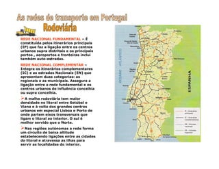 REDE NACIONAL FUNDAMENTAL – É
constituída pelos itinerários principais
(IP) que faz a ligação entre os centros
urbanos supra distritais e os principais
portos , aeroportos e fronteiras inclui
também auto-estradas.
REDE NACIONAL COMPLEMENTAR –
Integra os itinerários complementares
(IC) e as estradas Nacionais (EN) que
apresentam duas categorias: as
regionais e as municipais. Assegura a
ligação entre a rede fundamental e os
centros urbanos de influência concelhia
ou supra concelhia.
A malha rodoviária tem maior
densidade no litoral entre Setúbal e
Viana e à volta dos grandes centros
urbanos em especial Lisboa e Porto de
onde partem eixos transversais que
ligam o litoral ao interior. O sul é
melhor servido que o Norte.
Nas regiões autónomas a rede forma
um circuito de baixa altitude
estabelecendo ligações entre as cidades
do litoral e atravessa as ilhas para
servir as localidades do interior.
 
