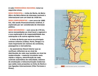 A rede FERROVIÁRIA NACIONAL inclui os
seguintes eixos:
REDE PRINCIPAL – Linha do Norte, da Beira
Alta e da Beira Baixa de interesse nacional e
internacional com um total de 1420 km.
REDE COMPLEMENTAR – com cerca de 1085
km, não sendo financeiramente rendível, é
explorada por ser considerada de interesse
público.
REDE SECUNDÁRIA – com cerca de 176 km,
serve necessidades ao nível local e regional e
a sua exploração é da responsabilidade das
autarquias e de outros agentes locais.
A linha do Norte que serve os principais
centros urbanos (Lisboa, Porto, Braga) é a
mais importante em número de comboios,
passageiros e mercadorias.
As assimetrias litoral interior que se
verificam reflectem-se ao nível da
distribuição da rede mas também ao nível da
modernização – material circulante mais
rápido e seguro, electrificação da rede,
controlo automático da velocidade, sistema
de sinalização e telecomunicação modernos
que estão mais presentes na linha do Norte e
nas ligações internacionais (Vilar Formoso e
Elvas).
 