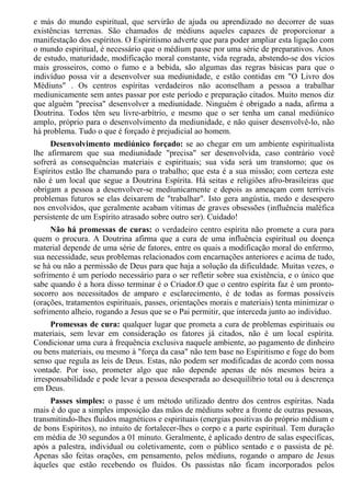 e más do mundo espiritual, que servirão de ajuda ou aprendizado no decorrer de suas
existências terrenas. São chamados de médiuns aqueles capazes de proporcionar a
manifestação dos espíritos. O Espiritismo adverte que para poder ampliar esta ligação com
o mundo espiritual, é necessário que o médium passe por uma série de preparativos. Anos
de estudo, maturidade, modificação moral constante, vida regrada, abstendo-se dos vícios
mais grosseiros, como o fumo e a bebida, são algumas das regras básicas para que o
indivíduo possa vir a desenvolver sua mediunidade, e estão contidas em "O Livro dos
Médiuns" . Os centros espíritas verdadeiros não aconselham a pessoa a trabalhar
mediunicamente sem antes passar por este período e preparação citados. Muito menos diz
que alguém "precisa" desenvolver a mediunidade. Ninguém é obrigado a nada, afirma a
Doutrina. Todos têm seu livre-arbítrio, e mesmo que o ser tenha um canal mediúnico
amplo, próprio para o desenvolvimento da mediunidade, e não quiser desenvolvê-lo, não
há problema. Tudo o que é forçado é prejudicial ao homem.
Desenvolvimento mediúnico forçado: se ao chegar em um ambiente espiritualista
lhe afirmarem que sua mediunidade "precisa" ser desenvolvida, caso contrário você
sofrerá as consequências materiais e espirituais; sua vida será um transtorno; que os
Espíritos estão lhe chamando para o trabalho; que esta é a sua missão; com certeza este
não é um local que segue a Doutrina Espírita. Há seitas e religiões afro-brasileiras que
obrigam a pessoa a desenvolver-se mediunicamente e depois as ameaçam com terríveis
problemas futuros se elas deixarem de "trabalhar". Isto gera angústia, medo e desespero
nos envolvidos, que geralmente acabam vítimas de graves obsessões (influência maléfica
persistente de um Espírito atrasado sobre outro ser). Cuidado!
Não há promessas de curas: o verdadeiro centro espírita não promete a cura para
quem o procura. A Doutrina afirma que a cura de uma influência espiritual ou doença
material depende de uma série de fatores, entre os quais a modificação moral do enfermo,
sua necessidade, seus problemas relacionados com encarnações anteriores e acima de tudo,
se há ou não a permissão de Deus para que haja a solução da dificuldade. Muitas vezes, o
sofrimento é um período necessário para o ser refletir sobre sua existência, e o único que
sabe quando é a hora disso terminar é o Criador.O que o centro espírita faz é um pronto-
socorro aos necessitados de amparo e esclarecimento, é de todas as formas possíveis
(orações, tratamentos espirituais, passes, orientações morais e materiais) tenta minimizar o
sofrimento alheio, rogando a Jesus que se o Pai permitir, que interceda junto ao indivíduo.
Promessas de cura: qualquer lugar que prometa a cura de problemas espirituais ou
materiais, sem levar em consideração os fatores já citados, não é um local espírita.
Condicionar uma cura à frequência exclusiva naquele ambiente, ao pagamento de dinheiro
ou bens materiais, ou mesmo à "força da casa" não tem base no Espiritismo e foge do bom
senso que regula as leis de Deus. Estas, não podem ser modificadas de acordo com nossa
vontade. Por isso, prometer algo que não depende apenas de nós mesmos beira a
irresponsabilidade e pode levar a pessoa desesperada ao desequilíbrio total ou à descrença
em Deus.
Passes simples: o passe é um método utilizado dentro dos centros espíritas. Nada
mais é do que a simples imposição das mãos de médiuns sobre a fronte de outras pessoas,
transmitindo-lhes fluidos magnéticos e espirituais (energias positivas do próprio médium e
de bons Espíritos), no intuito de fortalecer-lhes o corpo e a parte espiritual. Tem duração
em média de 30 segundos a 01 minuto. Geralmente, é aplicado dentro de salas específicas,
após a palestra, individual ou coletivamente, com o público sentado e o passista de pé.
Apenas são feitas orações, em pensamento, pelos médiuns, rogando o amparo de Jesus
àqueles que estão recebendo os fluidos. Os passistas não ficam incorporados pelos
 