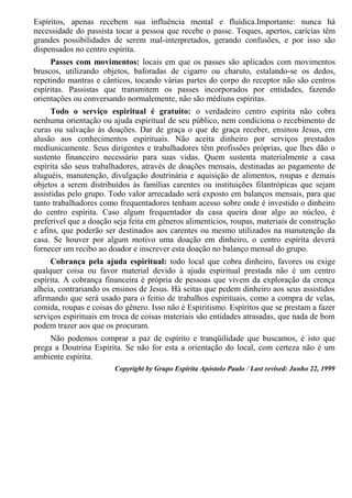 Espíritos, apenas recebem sua influência mental e fluídica.Importante: nunca há
necessidade do passista tocar a pessoa que recebe o passe. Toques, apertos, carícias têm
grandes possibilidades de serem mal-interpretados, gerando confusões, e por isso são
dispensados no centro espírita.
Passes com movimentos: locais em que os passes são aplicados com movimentos
bruscos, utilizando objetos, baforadas de cigarro ou charuto, estalando-se os dedos,
repetindo mantras e cânticos, tocando várias partes do corpo do receptor não são centros
espíritas. Passistas que transmitem os passes incorporados por entidades, fazendo
orientações ou conversando normalemente, não são médiuns espíritas.
Todo o serviço espiritual é gratuito: o verdadeiro centro espírita não cobra
nenhuma orientação ou ajuda espiritual de seu público, nem condiciona o recebimento de
curas ou salvação às doações. Dar de graça o que de graça receber, ensinou Jesus, em
alusão aos conhecimentos espirituais. Não aceita dinheiro por serviços prestados
mediunicamente. Seus dirigentes e trabalhadores têm profissões próprias, que lhes dão o
sustento financeiro necessário para suas vidas. Quem sustenta materialmente a casa
espírita são seus trabalhadores, através de doações mensais, destinadas ao pagamento de
aluguéis, manutenção, divulgação doutrinária e aquisição de alimentos, roupas e demais
objetos a serem distribuídos às famílias carentes ou instituições filantrópicas que sejam
assistidas pelo grupo. Todo valor arrecadado será exposto em balanços mensais, para que
tanto trabalhadores como frequentadores tenham acesso sobre onde é investido o dinheiro
do centro espírita. Caso algum frequentador da casa queira doar algo ao núcleo, é
preferível que a doação seja feita em gêneros alimentícios, roupas, materiais de construção
e afins, que poderão ser destinados aos carentes ou mesmo utilizados na manutenção da
casa. Se houver por algum motivo uma doação em dinheiro, o centro espírita deverá
fornecer um recibo ao doador e inscrever esta doação no balanço mensal do grupo.
Cobrança pela ajuda espiritual: todo local que cobra dinheiro, favores ou exige
qualquer coisa ou favor material devido à ajuda espiritual prestada não é um centro
espírita. A cobrança financeira é própria de pessoas que vivem da exploração da crença
alheia, contrariando os ensinos de Jesus. Há seitas que pedem dinheiro aos seus assistidos
afirmando que será usado para o feitio de trabalhos espirituais, como a compra de velas,
comida, roupas e coisas do gênero. Isso não é Espiritismo. Espíritos que se prestam a fazer
serviços espirituais em troca de coisas materiais são entidades atrasadas, que nada de bom
podem trazer aos que os procuram.
Não podemos comprar a paz de espírito e tranqüilidade que buscamos, é isto que
prega a Doutrina Espírita. Se não for esta a orientação do local, com certeza não é um
ambiente espírita.
Copyright by Grupo Espírita Apóstolo Paulo / Last revised: Junho 22, 1999
 