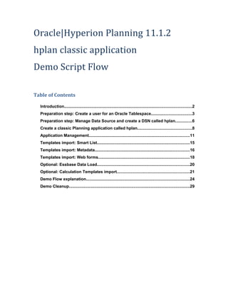 Oracle|Hyperion Planning 11.1.2
hplan classic application
Demo Script Flow

Table of Contents

  Introduction..............................................................................................................2
  Preparation step: Create a user for an Oracle Tablespace...................................3
  Preparation step: Manage Data Source and create a DSN called hplan..............6
  Create a classic Planning application called hplan...............................................8
  Application Management.......................................................................................11
  Templates import: Smart List................................................................................15
  Templates import: Metadata..................................................................................16
  Templates import: Web forms...............................................................................18
  Optional: Essbase Data Load................................................................................20
  Optional: Calculation Templates import...............................................................21
  Demo Flow explanation.........................................................................................24
  Demo Cleanup........................................................................................................29
 