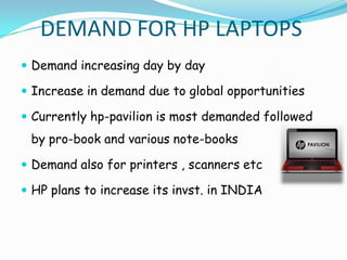 DEMAND FOR HP LAPTOPS
 Demand increasing day by day

 Increase in demand due to global opportunities

 Currently hp-pavilion is most demanded followed
 by pro-book and various note-books

 Demand also for printers , scanners etc

 HP plans to increase its invst. in INDIA
 