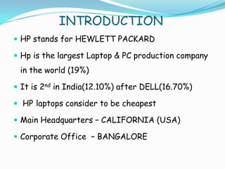 INTRODUCTION
 HP stands for HEWLETT PACKARD

 Hp is the largest Laptop & PC production company
 in the world (19%)

 It is 2nd in India(12.10%) after DELL(16.70%)

 HP laptops consider to be cheapest

 Main Headquarters – CALIFORNIA (USA)

 Corporate Office – BANGALORE
 
