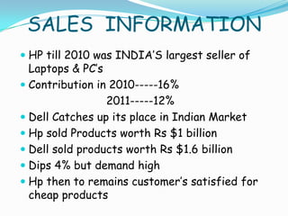 SALES INFORMATION
 HP till 2010 was INDIA’S largest seller of
  Laptops & PC’s
 Contribution in 2010-----16%
                 2011-----12%
 Dell Catches up its place in Indian Market
 Hp sold Products worth Rs $1 billion
 Dell sold products worth Rs $1.6 billion
 Dips 4% but demand high
 Hp then to remains customer’s satisfied for
  cheap products
 