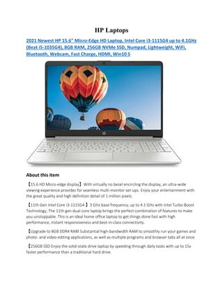 HP Laptops
2021 Newest HP 15.6" Micro-Edge HD Laptop, Intel Core i3-1115G4 up to 4.1GHz
(Beat i5-1035G4), 8GB RAM, 256GB NVMe SSD, Numpad, Lightweight, WiFi,
Bluetooth, Webcam, Fast Charge, HDMI, Win10 S
About this item
【15.6 HD Micro-edge display】With virtually no bezel encircling the display, an ultra-wide
viewing experience provides for seamless multi-monitor set-ups. Enjoy your entertainment with
the great quality and high definition detail of 1 million pixels.
【11th Gen Intel Core i3-1115G4 】3 GHz base frequency, up to 4.1 GHz with Intel Turbo Boost
Technology, The 11th gen dual-core laptop brings the perfect combination of features to make
you unstoppable. This is an ideal home office laptop to get things done fast with high
performance, instant responsiveness and best-in-class connectivity.
【Upgrade to 8GB DDR4 RAM Substantial high-bandwidth RAM to smoothly run your games and
photo- and video-editing applications, as well as multiple programs and browser tabs all at once.
【256GB SSD Enjoy the solid-state drive laptop by speeding through daily tasks with up to 15x
faster performance than a traditional hard drive.
 