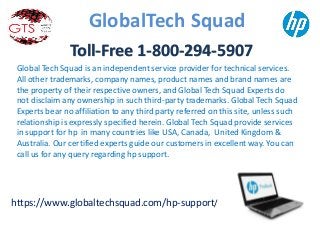 Global Tech Squad is an independent service provider for technical services.
All other trademarks, company names, product names and brand names are
the property of their respective owners, and Global Tech Squad Experts do
not disclaim any ownership in such third-party trademarks. Global Tech Squad
Experts bear no affiliation to any third party referred on this site, unless such
relationship is expressly specified herein. Global Tech Squad provide services
in support for hp in many countries like USA, Canada, United Kingdom &
Australia. Our certified experts guide our customers in excellent way. You can
call us for any query regarding hp support..
GlobalTech Squad
https://www.globaltechsquad.com/hp-support/
Toll-Free 1-800-294-5907
 