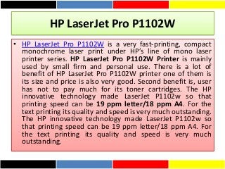 HP LaserJet Pro P1102W
• HP LaserJet Pro P1102W is a very fast-printing, compact
monochrome laser print under HP’s line of mono laser
printer series. HP LaserJet Pro P1102W Printer is mainly
used by small firm and personal use. There is a lot of
benefit of HP LaserJet Pro P1102W printer one of them is
its size and price is also very good. Second benefit is, user
has not to pay much for its toner cartridges. The HP
innovative technology made LaserJet P1102w so that
printing speed can be 19 ppm letter/18 ppm A4. For the
text printing its quality and speed is very much outstanding.
The HP innovative technology made LaserJet P1102w so
that printing speed can be 19 ppm letter/18 ppm A4. For
the text printing its quality and speed is very much
outstanding.
 