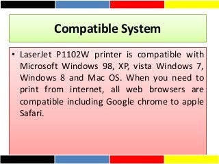 Compatible System
• LaserJet P1102W printer is compatible with
Microsoft Windows 98, XP, vista Windows 7,
Windows 8 and Mac OS. When you need to
print from internet, all web browsers are
compatible including Google chrome to apple
Safari.
 
