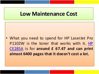 Low Maintenance Cost
• What you need to spend for HP LaserJet Pro
P1102W is the toner that works with it. HP
CE285A is for around £ 67.47 and can print
almost 6400 pages that it doesn't cost a lot.
 